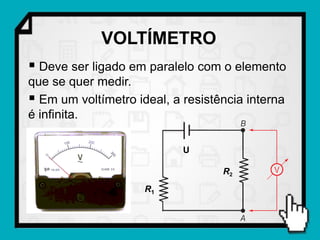 VOLTÍMETRO
 Deve ser ligado em paralelo com o elemento
que se quer medir.
 Em um voltímetro ideal, a resistência interna
é infinita.

                            U

                                   R2
                     R1
 