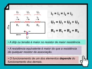 iT = i 1 = i 2 = i 3

                                  UT = U1 + U2 + U3

                                  RT = R1 + R2 + R3


• A ddp ou tensão é maior no resistor de maior resistência.

• A resistência equivalente é maior do que a resistência
de qualquer resistor da associação.

• O funcionamento de um dos elementos depende do
funcionamento dos demais.
 