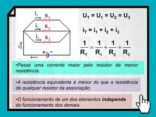 UT = U1 = U2 = U3

                              iT = i1 + i2 + i 3

                             1   1   1   1
                                     
                            RT R1 R2 R3
•Passa uma corrente maior pelo resistor de menor
resistência.

•A resistência equivalente é menor do que a resistência
de qualquer resistor da associação.

•O funcionamento de um dos elementos independe
do funcionamento dos demais.
 