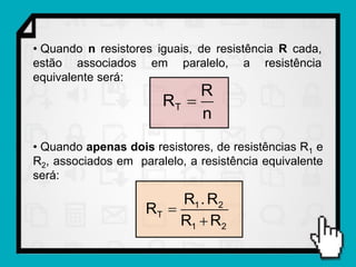 • Quando n resistores iguais, de resistência R cada,
estão associados em paralelo, a resistência
equivalente será:
                            R
                       RT 
                            n
• Quando apenas dois resistores, de resistências R1 e
R2, associados em paralelo, a resistência equivalente
será:

                         R1 . R2
                    RT 
                         R1  R2
 