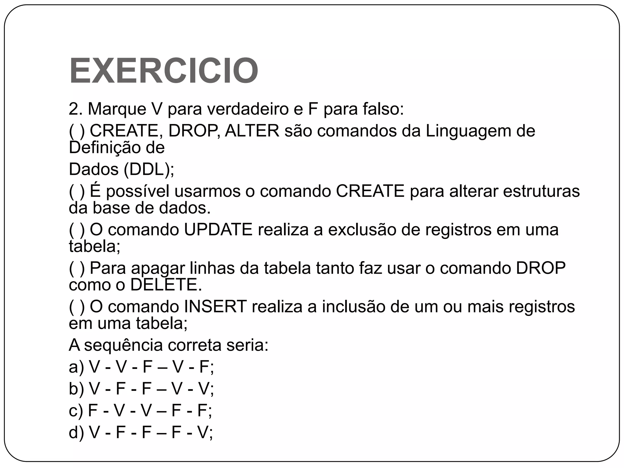EXERCICIO
2. Marque V para verdadeiro e F para falso:
( ) CREATE, DROP, ALTER são comandos da Linguagem de
Definição de
Dados (DDL);
( ) É possível usarmos o comando CREATE para alterar estruturas
da base de dados.
( ) O comando UPDATE realiza a exclusão de registros em uma
tabela;
( ) Para apagar linhas da tabela tanto faz usar o comando DROP
como o DELETE.
( ) O comando INSERT realiza a inclusão de um ou mais registros
em uma tabela;
A sequência correta seria:
a) V - V - F – V - F;
b) V - F - F – V - V;
c) F - V - V – F - F;
d) V - F - F – F - V;

 