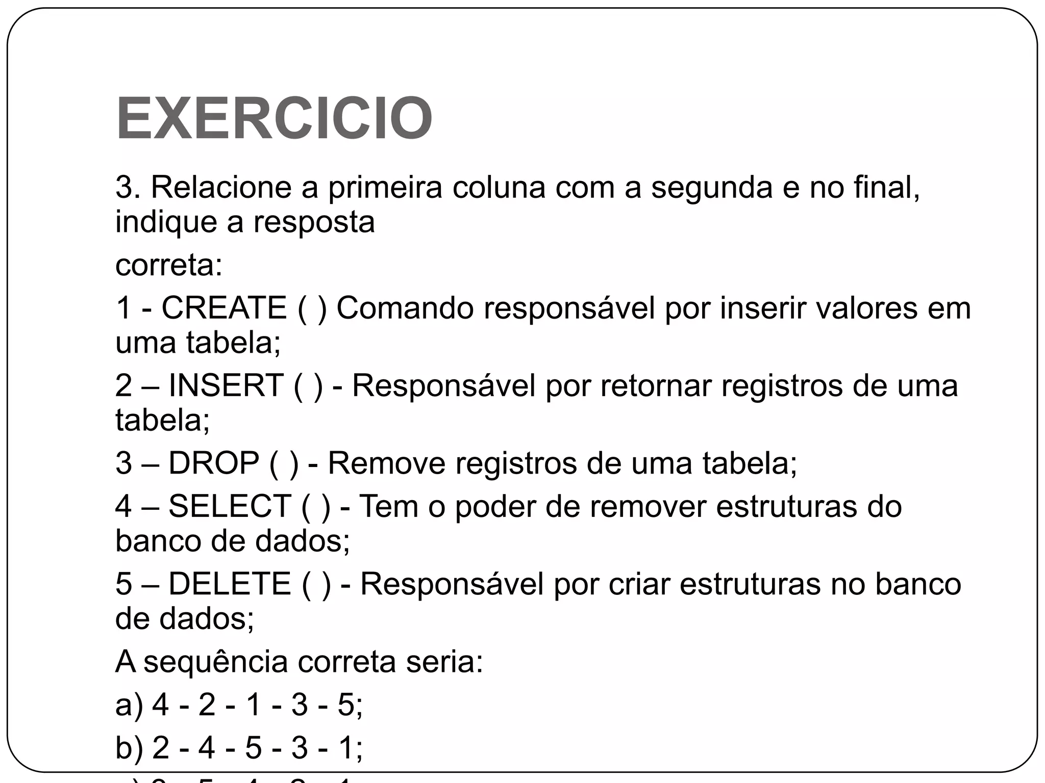 EXERCICIO
3. Relacione a primeira coluna com a segunda e no final,
indique a resposta
correta:
1 - CREATE ( ) Comando responsável por inserir valores em
uma tabela;
2 – INSERT ( ) - Responsável por retornar registros de uma
tabela;
3 – DROP ( ) - Remove registros de uma tabela;
4 – SELECT ( ) - Tem o poder de remover estruturas do
banco de dados;
5 – DELETE ( ) - Responsável por criar estruturas no banco
de dados;
A sequência correta seria:
a) 4 - 2 - 1 - 3 - 5;
b) 2 - 4 - 5 - 3 - 1;

 