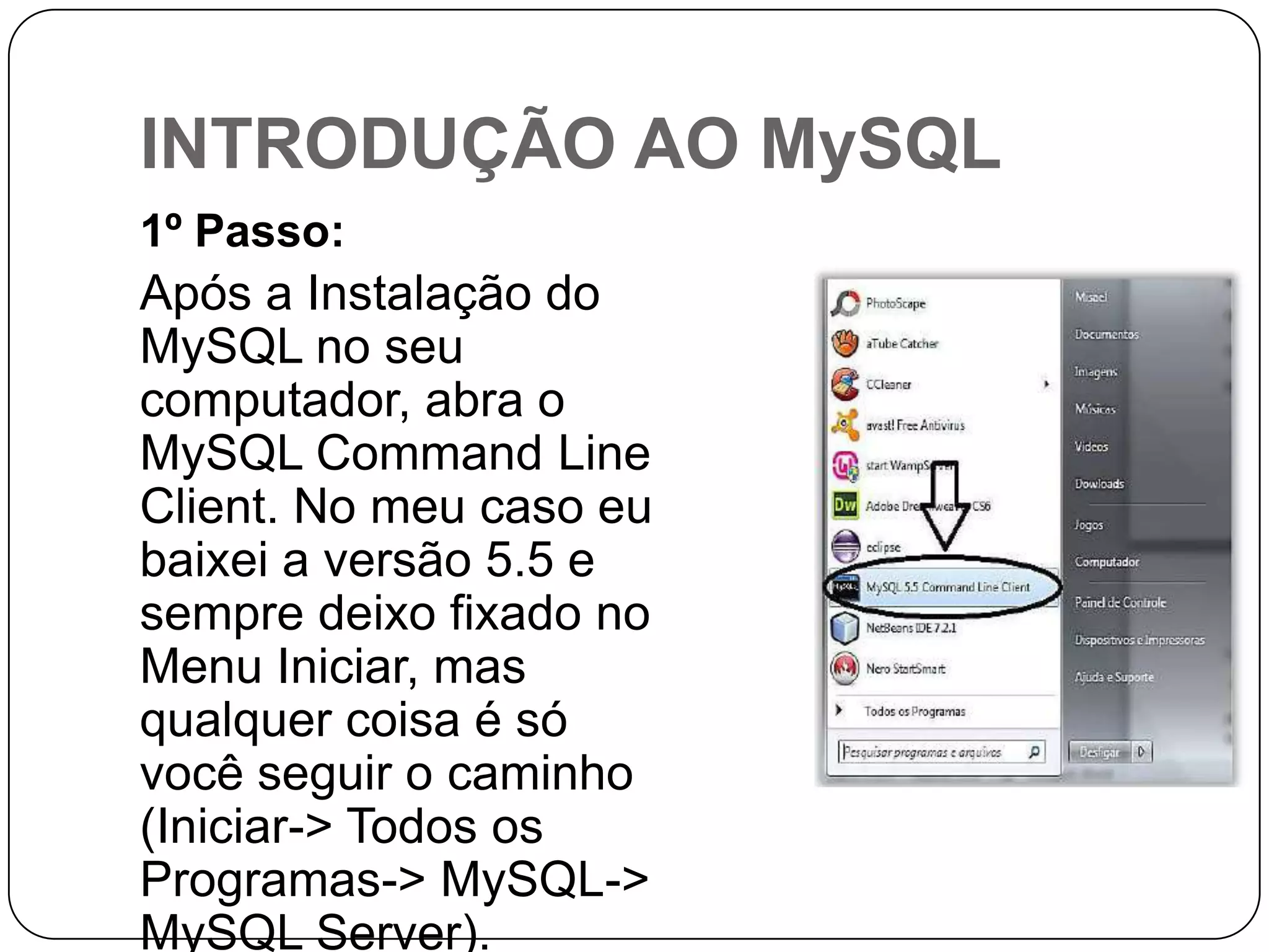 INTRODUÇÃO AO MySQL
1º Passo:

Após a Instalação do
MySQL no seu
computador, abra o
MySQL Command Line
Client. No meu caso eu
baixei a versão 5.5 e
sempre deixo fixado no
Menu Iniciar, mas
qualquer coisa é só
você seguir o caminho
(Iniciar-> Todos os
Programas-> MySQL->
MySQL Server).

 
