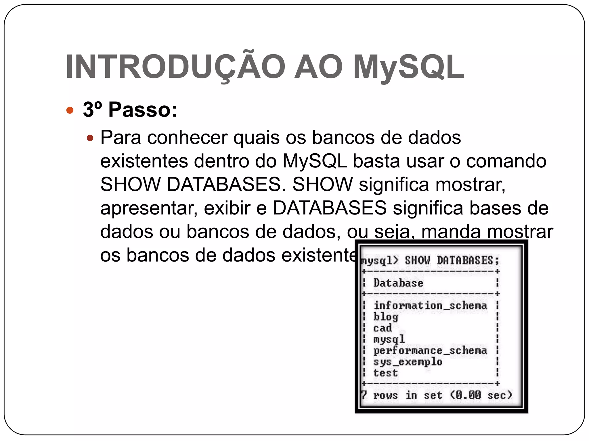 INTRODUÇÃO AO MySQL
 3º Passo:
 Para conhecer quais os bancos de dados

existentes dentro do MySQL basta usar o comando
SHOW DATABASES. SHOW significa mostrar,
apresentar, exibir e DATABASES significa bases de
dados ou bancos de dados, ou seja, manda mostrar
os bancos de dados existentes.

 
