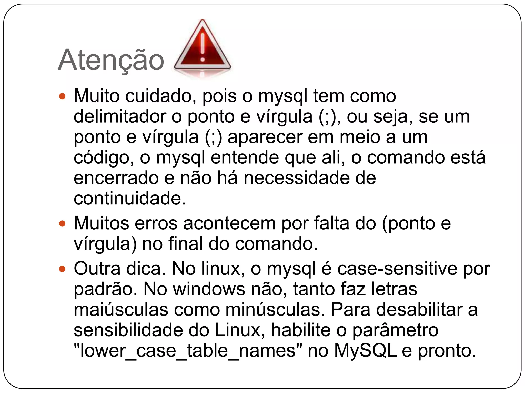 Atenção
 Muito cuidado, pois o mysql tem como

delimitador o ponto e vírgula (;), ou seja, se um
ponto e vírgula (;) aparecer em meio a um
código, o mysql entende que ali, o comando está
encerrado e não há necessidade de
continuidade.
 Muitos erros acontecem por falta do (ponto e
vírgula) no final do comando.
 Outra dica. No linux, o mysql é case-sensitive por
padrão. No windows não, tanto faz letras
maiúsculas como minúsculas. Para desabilitar a
sensibilidade do Linux, habilite o parâmetro
"lower_case_table_names" no MySQL e pronto.

 