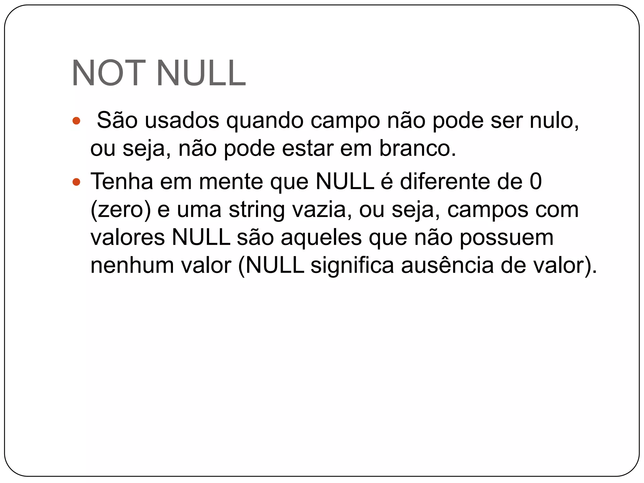 NOT NULL
 São usados quando campo não pode ser nulo,

ou seja, não pode estar em branco.
 Tenha em mente que NULL é diferente de 0
(zero) e uma string vazia, ou seja, campos com
valores NULL são aqueles que não possuem
nenhum valor (NULL significa ausência de valor).

 