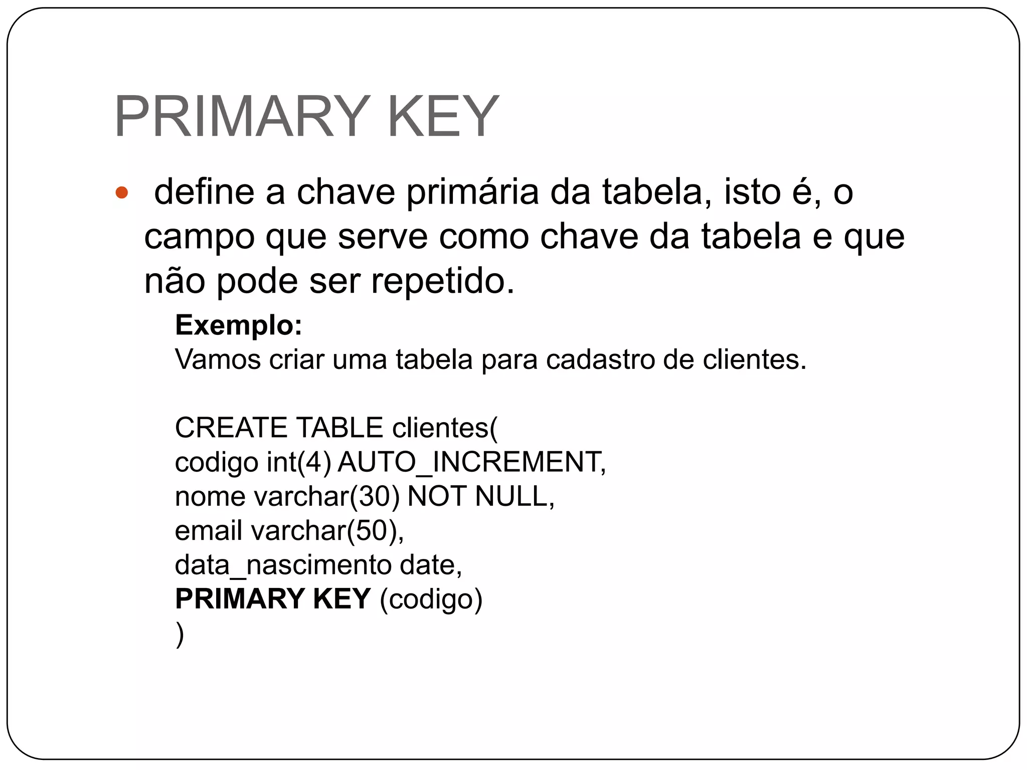 PRIMARY KEY
 define a chave primária da tabela, isto é, o

campo que serve como chave da tabela e que
não pode ser repetido.
Exemplo:
Vamos criar uma tabela para cadastro de clientes.

CREATE TABLE clientes(
codigo int(4) AUTO_INCREMENT,
nome varchar(30) NOT NULL,
email varchar(50),
data_nascimento date,
PRIMARY KEY (codigo)
)

 