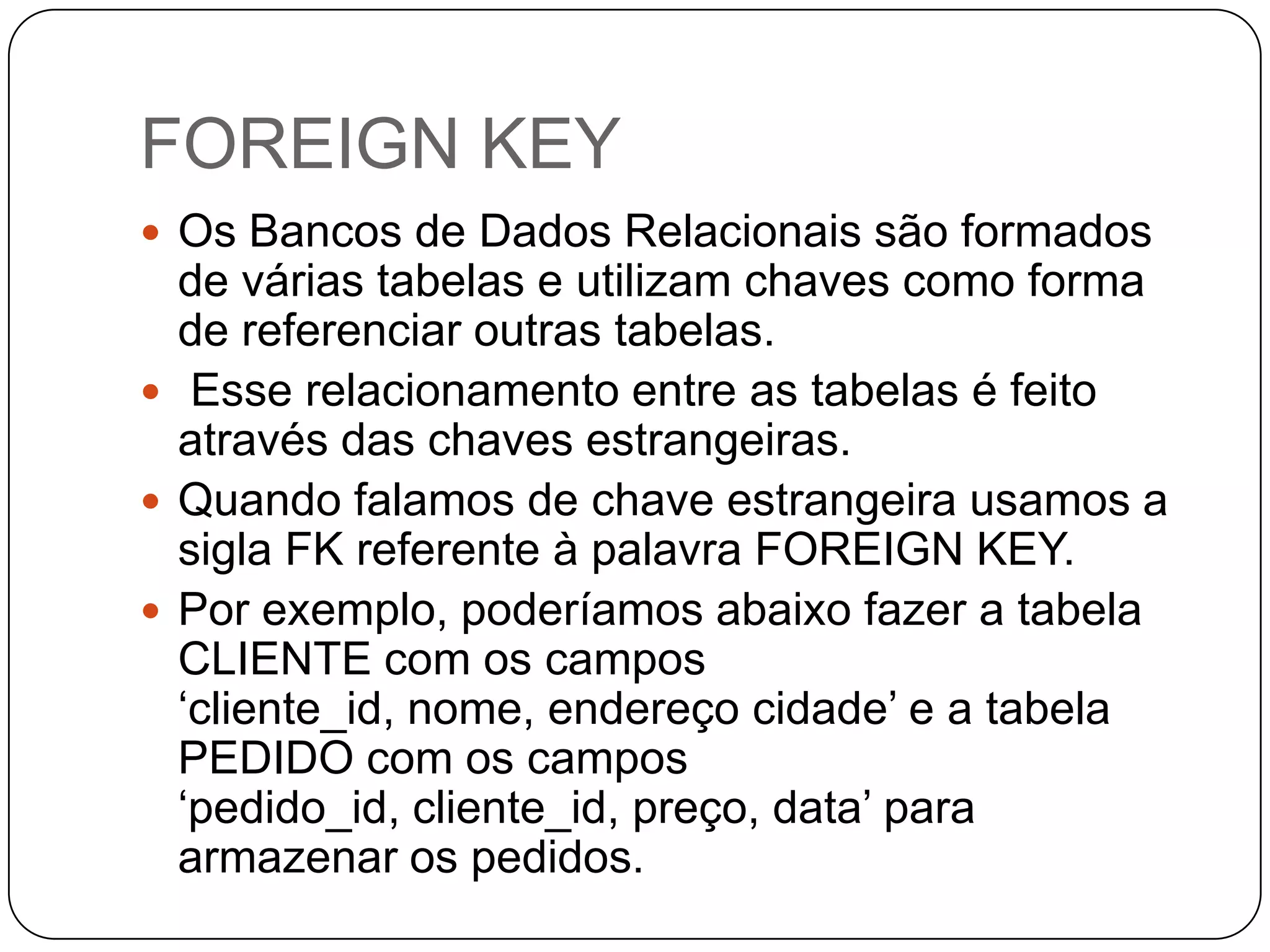 FOREIGN KEY
 Os Bancos de Dados Relacionais são formados

de várias tabelas e utilizam chaves como forma
de referenciar outras tabelas.
 Esse relacionamento entre as tabelas é feito
através das chaves estrangeiras.
 Quando falamos de chave estrangeira usamos a
sigla FK referente à palavra FOREIGN KEY.
 Por exemplo, poderíamos abaixo fazer a tabela
CLIENTE com os campos
„cliente_id, nome, endereço cidade‟ e a tabela
PEDIDO com os campos
„pedido_id, cliente_id, preço, data‟ para
armazenar os pedidos.

 