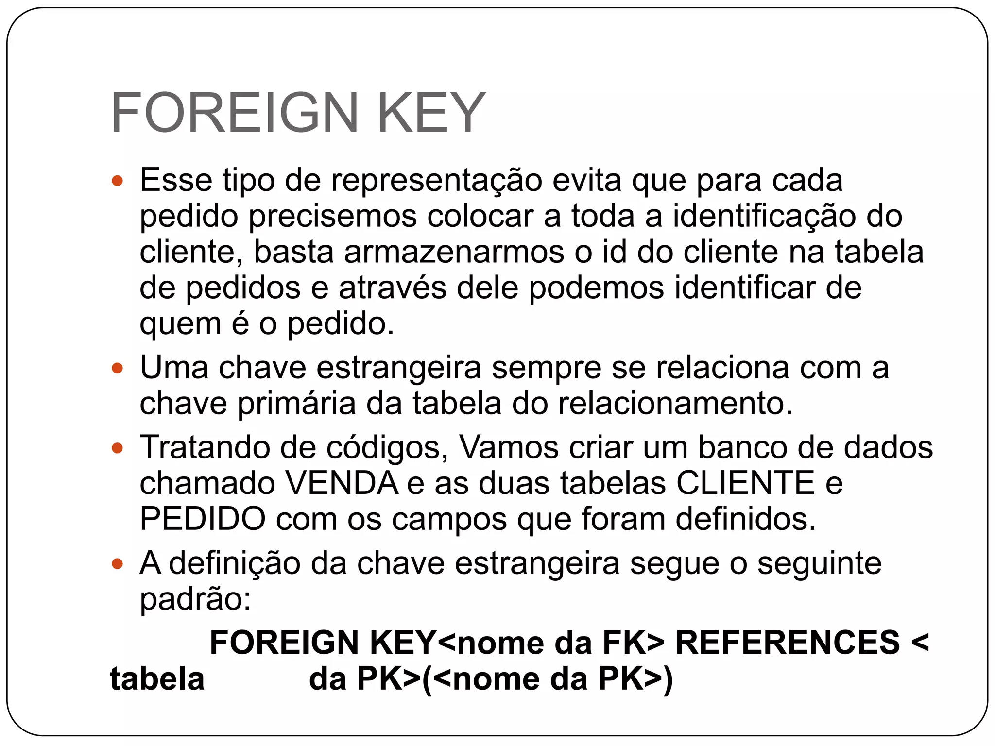 FOREIGN KEY
 Esse tipo de representação evita que para cada

pedido precisemos colocar a toda a identificação do
cliente, basta armazenarmos o id do cliente na tabela
de pedidos e através dele podemos identificar de
quem é o pedido.
 Uma chave estrangeira sempre se relaciona com a
chave primária da tabela do relacionamento.
 Tratando de códigos, Vamos criar um banco de dados
chamado VENDA e as duas tabelas CLIENTE e
PEDIDO com os campos que foram definidos.
 A definição da chave estrangeira segue o seguinte
padrão:
FOREIGN KEY<nome da FK> REFERENCES <
tabela
da PK>(<nome da PK>)

 