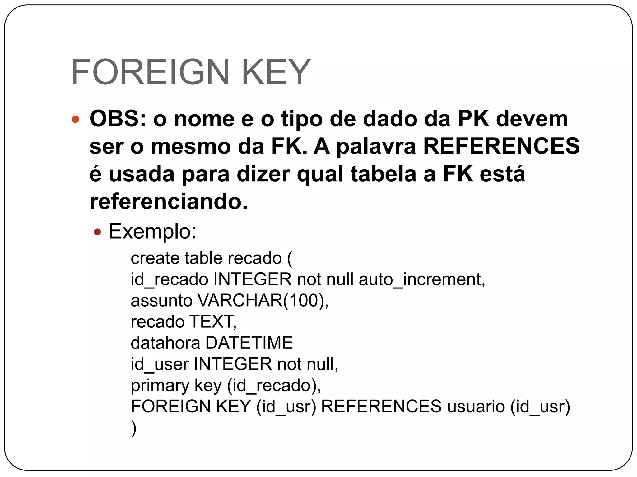 FOREIGN KEY
 OBS: o nome e o tipo de dado da PK devem

ser o mesmo da FK. A palavra REFERENCES
é usada para dizer qual tabela a FK está
referenciando.
 Exemplo:
create table recado (
id_recado INTEGER not null auto_increment,
assunto VARCHAR(100),
recado TEXT,
datahora DATETIME
id_user INTEGER not null,
primary key (id_recado),
FOREIGN KEY (id_usr) REFERENCES usuario (id_usr)
)

 