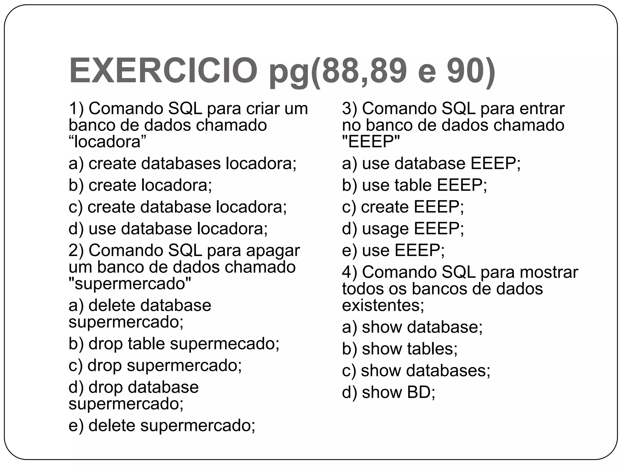 EXERCICIO pg(88,89 e 90)
1) Comando SQL para criar um
banco de dados chamado
“locadora”
a) create databases locadora;
b) create locadora;
c) create database locadora;
d) use database locadora;
2) Comando SQL para apagar
um banco de dados chamado
"supermercado"
a) delete database
supermercado;
b) drop table supermecado;
c) drop supermercado;
d) drop database
supermercado;
e) delete supermercado;

3) Comando SQL para entrar
no banco de dados chamado
"EEEP"
a) use database EEEP;
b) use table EEEP;
c) create EEEP;
d) usage EEEP;
e) use EEEP;
4) Comando SQL para mostrar
todos os bancos de dados
existentes;
a) show database;
b) show tables;
c) show databases;
d) show BD;

 