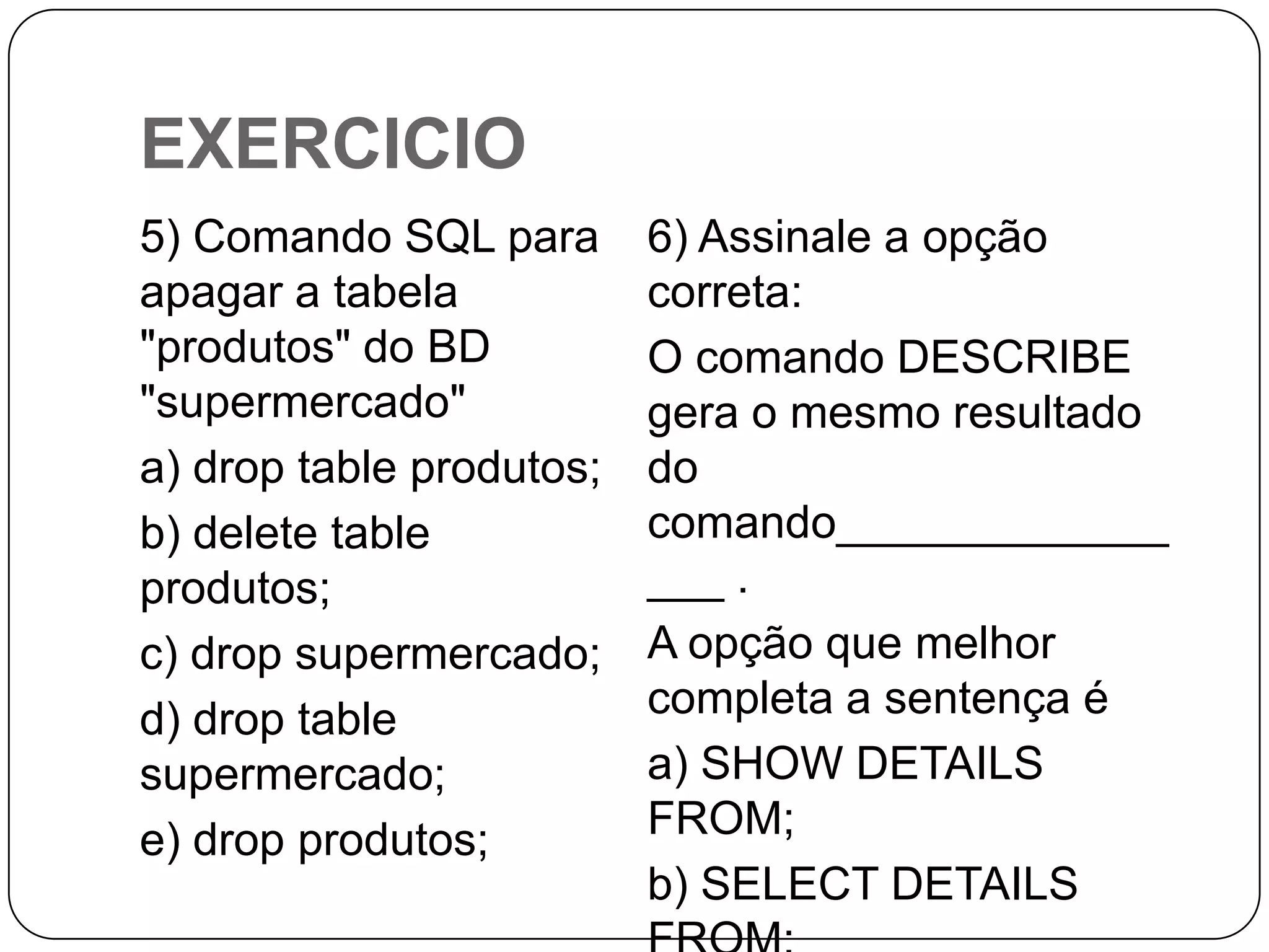 EXERCICIO
5) Comando SQL para
apagar a tabela
"produtos" do BD
"supermercado"
a) drop table produtos;
b) delete table
produtos;
c) drop supermercado;
d) drop table
supermercado;
e) drop produtos;

6) Assinale a opção
correta:
O comando DESCRIBE
gera o mesmo resultado
do
comando_____________
___ .
A opção que melhor
completa a sentença é
a) SHOW DETAILS
FROM;
b) SELECT DETAILS

 