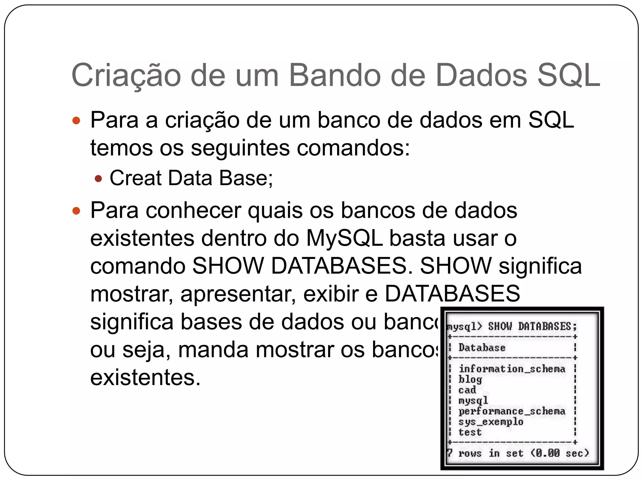 Criação de um Bando de Dados SQL
 Para a criação de um banco de dados em SQL

temos os seguintes comandos:
 Creat Data Base;

 Para conhecer quais os bancos de dados

existentes dentro do MySQL basta usar o
comando SHOW DATABASES. SHOW significa
mostrar, apresentar, exibir e DATABASES
significa bases de dados ou bancos de dados,
ou seja, manda mostrar os bancos de dados
existentes.

 