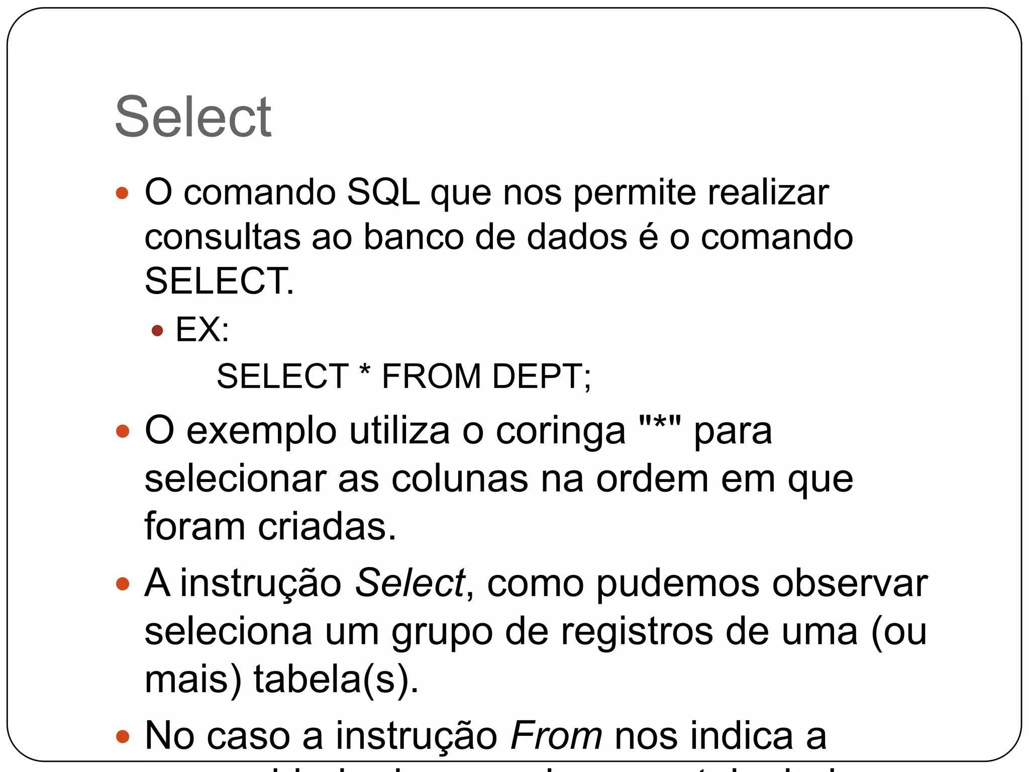 Select
 O comando SQL que nos permite realizar

consultas ao banco de dados é o comando
SELECT.
 EX:

SELECT * FROM DEPT;
 O exemplo utiliza o coringa "*" para

selecionar as colunas na ordem em que
foram criadas.
 A instrução Select, como pudemos observar
seleciona um grupo de registros de uma (ou
mais) tabela(s).
 No caso a instrução From nos indica a

 