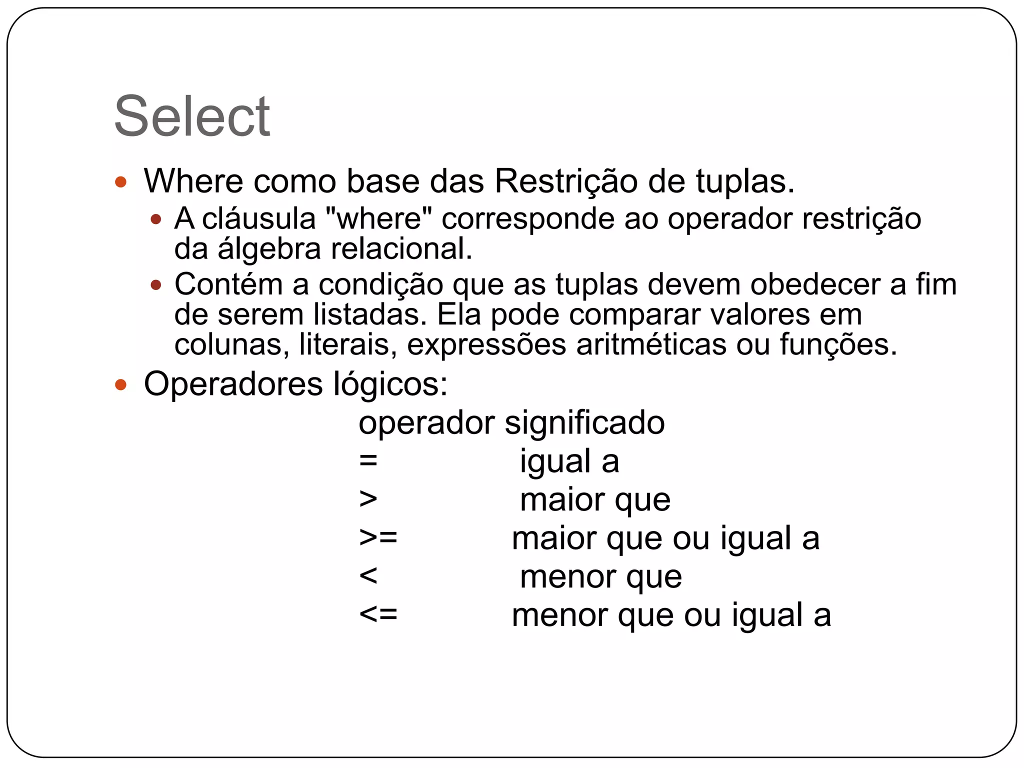 Select
 Where como base das Restrição de tuplas.
 A cláusula "where" corresponde ao operador restrição

da álgebra relacional.
 Contém a condição que as tuplas devem obedecer a fim
de serem listadas. Ela pode comparar valores em
colunas, literais, expressões aritméticas ou funções.
 Operadores lógicos:

operador significado
=
igual a
>
maior que
>=
maior que ou igual a
<
menor que
<=
menor que ou igual a

 