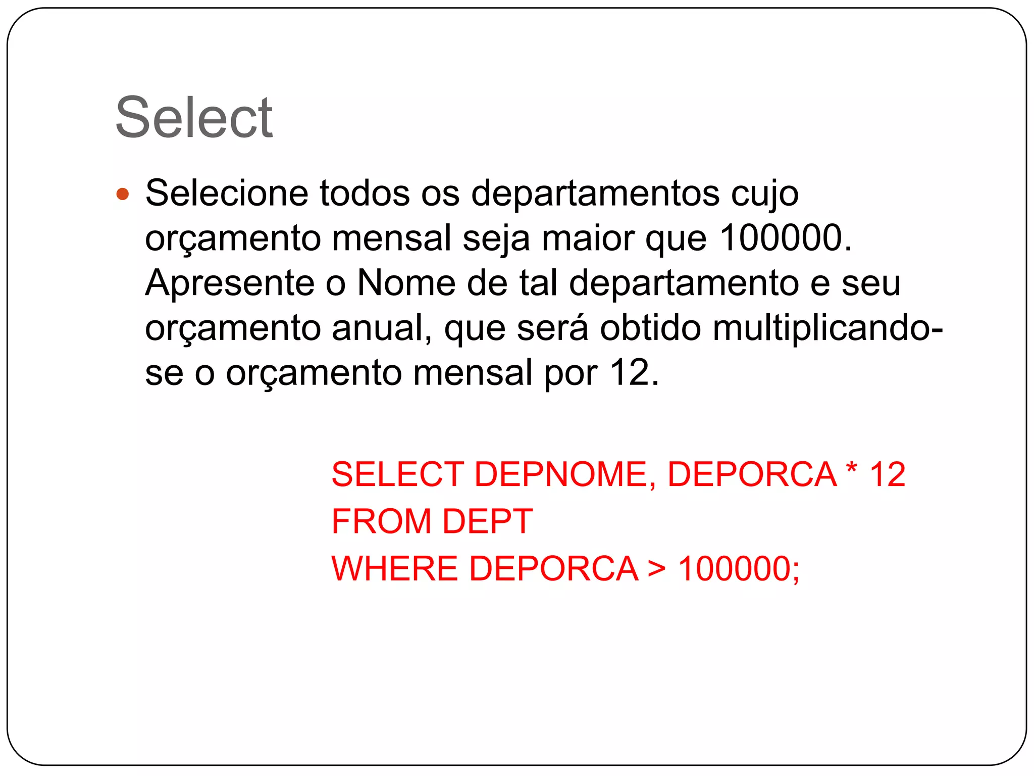 Select
 Selecione todos os departamentos cujo

orçamento mensal seja maior que 100000.
Apresente o Nome de tal departamento e seu
orçamento anual, que será obtido multiplicandose o orçamento mensal por 12.
SELECT DEPNOME, DEPORCA * 12
FROM DEPT
WHERE DEPORCA > 100000;

 
