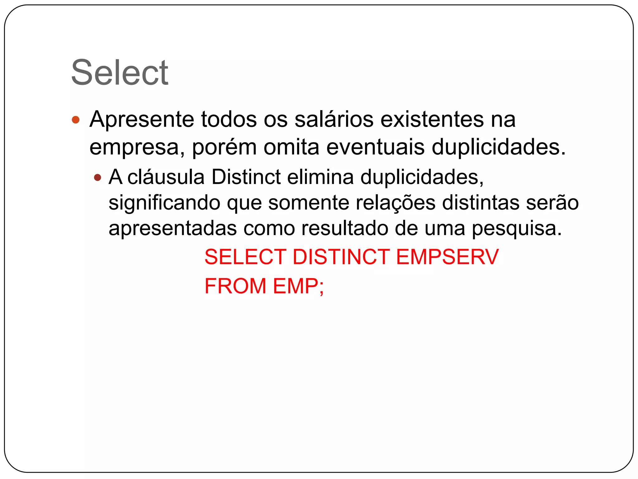 Select
 Apresente todos os salários existentes na

empresa, porém omita eventuais duplicidades.
 A cláusula Distinct elimina duplicidades,

significando que somente relações distintas serão
apresentadas como resultado de uma pesquisa.
SELECT DISTINCT EMPSERV
FROM EMP;

 