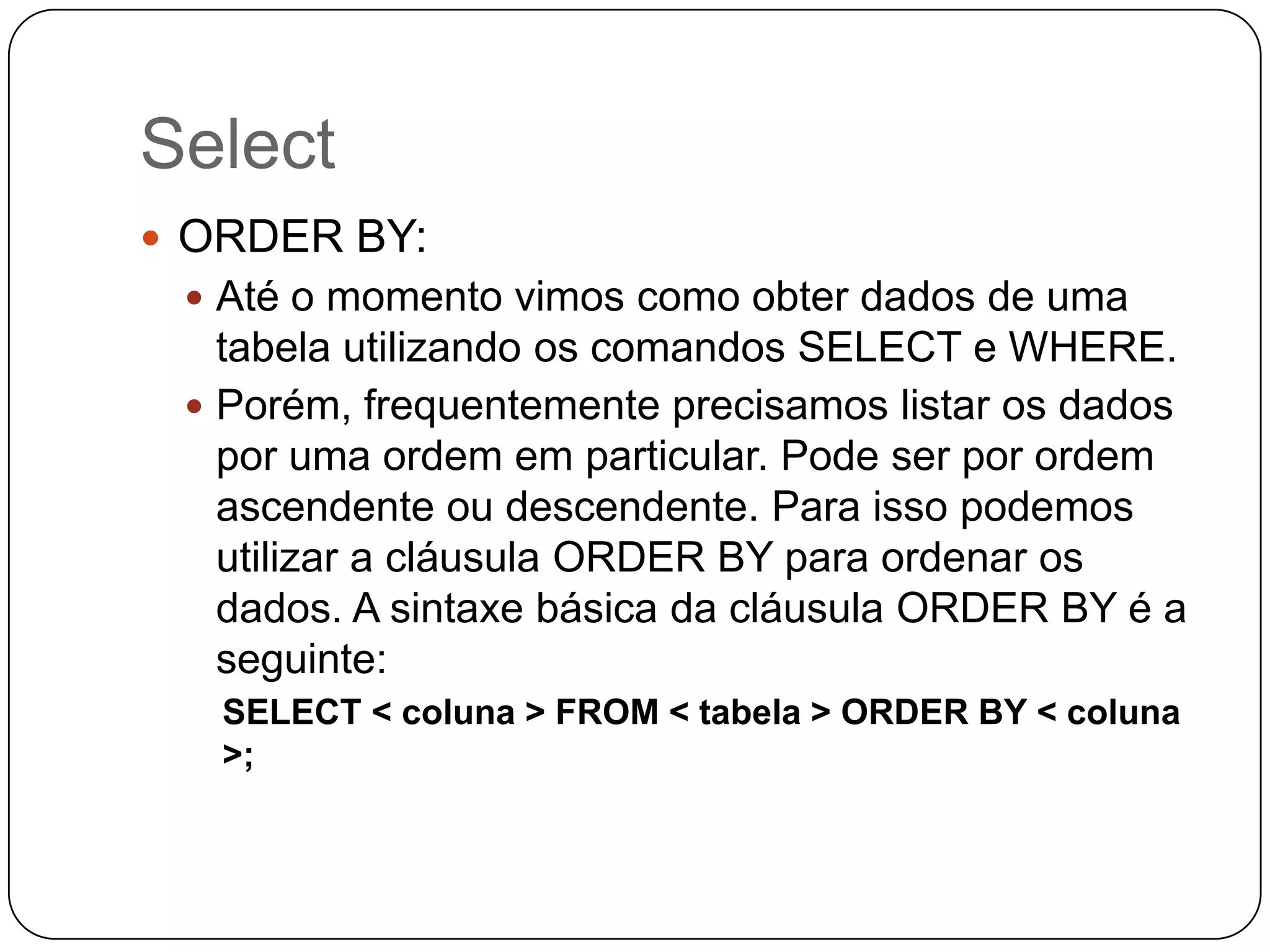 Select
 ORDER BY:
 Até o momento vimos como obter dados de uma

tabela utilizando os comandos SELECT e WHERE.
 Porém, frequentemente precisamos listar os dados
por uma ordem em particular. Pode ser por ordem
ascendente ou descendente. Para isso podemos
utilizar a cláusula ORDER BY para ordenar os
dados. A sintaxe básica da cláusula ORDER BY é a
seguinte:
SELECT < coluna > FROM < tabela > ORDER BY < coluna
>;

 