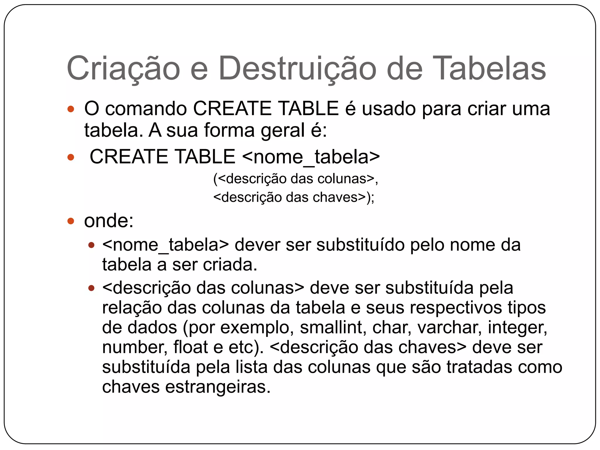 Criação e Destruição de Tabelas
 O comando CREATE TABLE é usado para criar uma

tabela. A sua forma geral é:
 CREATE TABLE <nome_tabela>
(<descrição das colunas>,
<descrição das chaves>);

 onde:
 <nome_tabela> dever ser substituído pelo nome da

tabela a ser criada.
 <descrição das colunas> deve ser substituída pela
relação das colunas da tabela e seus respectivos tipos
de dados (por exemplo, smallint, char, varchar, integer,
number, float e etc). <descrição das chaves> deve ser
substituída pela lista das colunas que são tratadas como
chaves estrangeiras.

 