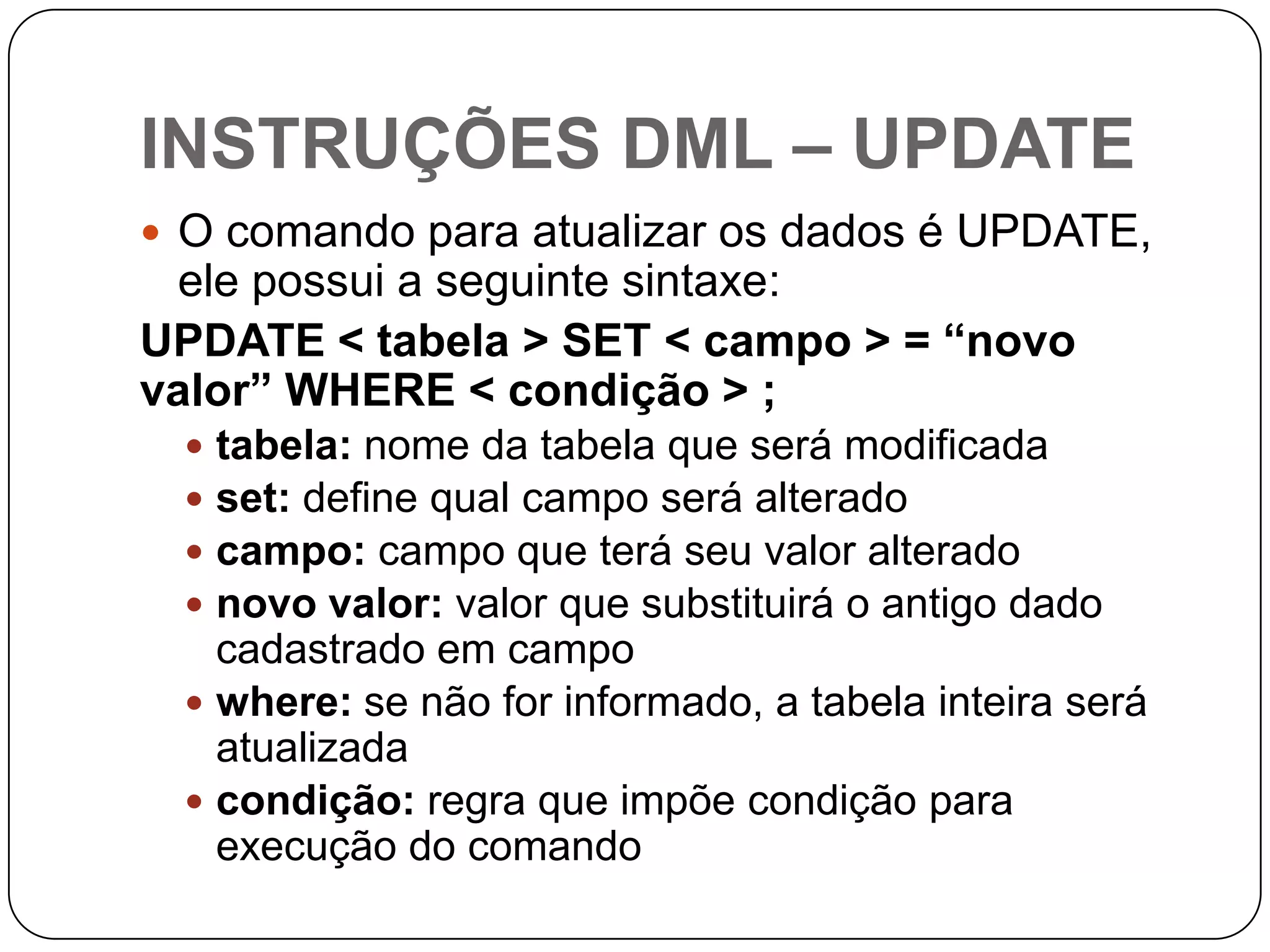 INSTRUÇÕES DML – UPDATE
 O comando para atualizar os dados é UPDATE,

ele possui a seguinte sintaxe:
UPDATE < tabela > SET < campo > = “novo
valor” WHERE < condição > ;
tabela: nome da tabela que será modificada
set: define qual campo será alterado
campo: campo que terá seu valor alterado
novo valor: valor que substituirá o antigo dado
cadastrado em campo
 where: se não for informado, a tabela inteira será
atualizada
 condição: regra que impõe condição para
execução do comando





 
