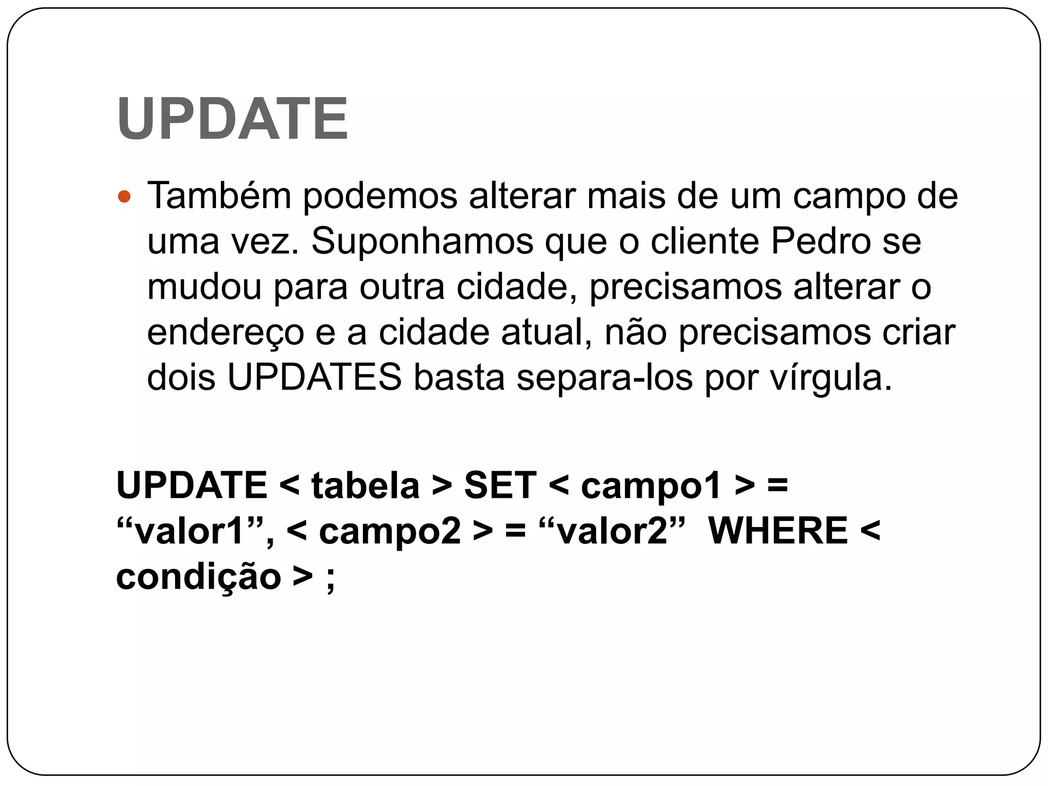 UPDATE
 Também podemos alterar mais de um campo de

uma vez. Suponhamos que o cliente Pedro se
mudou para outra cidade, precisamos alterar o
endereço e a cidade atual, não precisamos criar
dois UPDATES basta separa-los por vírgula.
UPDATE < tabela > SET < campo1 > =
“valor1”, < campo2 > = “valor2” WHERE <
condição > ;

 