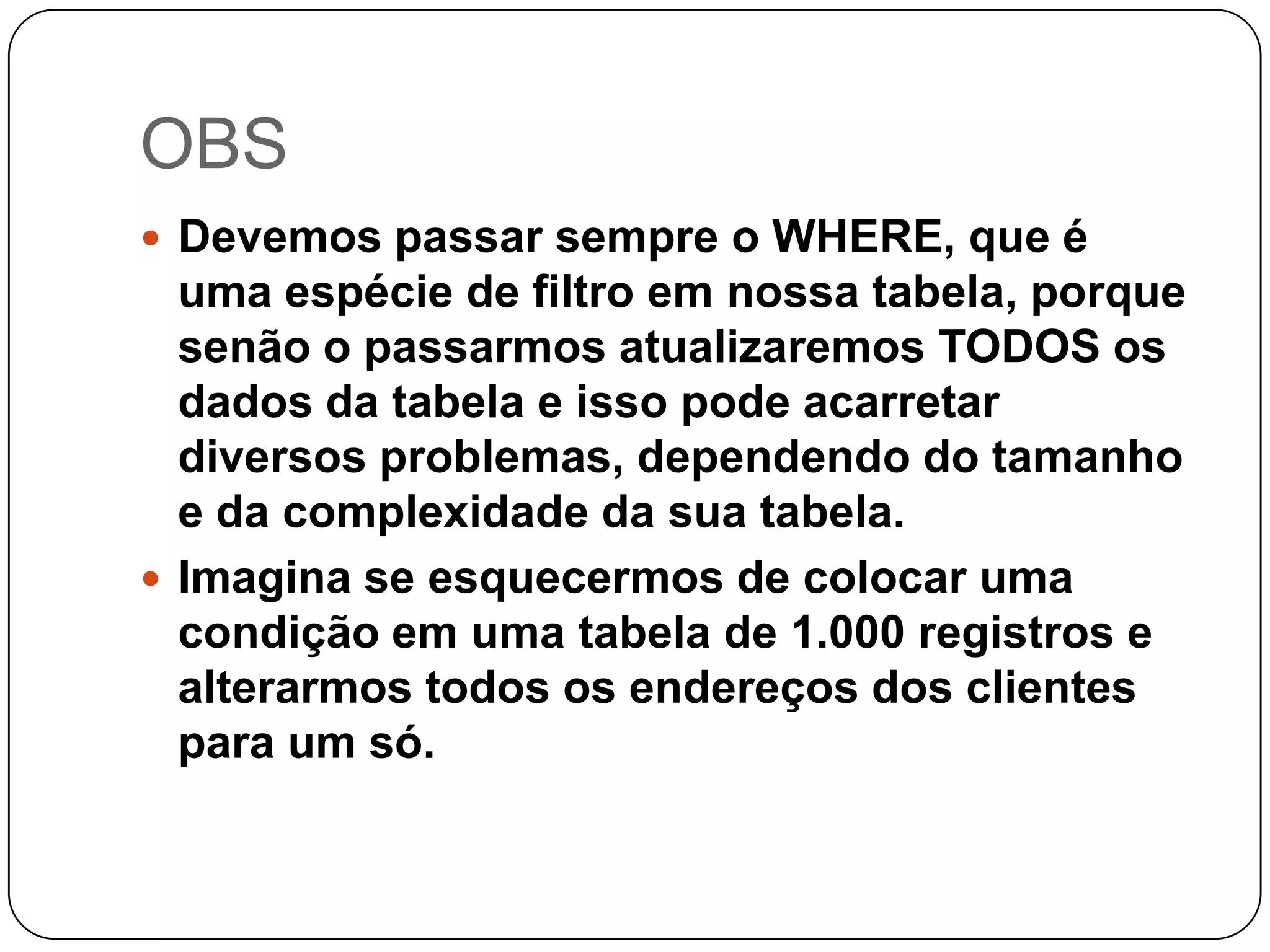 OBS
 Devemos passar sempre o WHERE, que é

uma espécie de filtro em nossa tabela, porque
senão o passarmos atualizaremos TODOS os
dados da tabela e isso pode acarretar
diversos problemas, dependendo do tamanho
e da complexidade da sua tabela.
 Imagina se esquecermos de colocar uma
condição em uma tabela de 1.000 registros e
alterarmos todos os endereços dos clientes
para um só.

 
