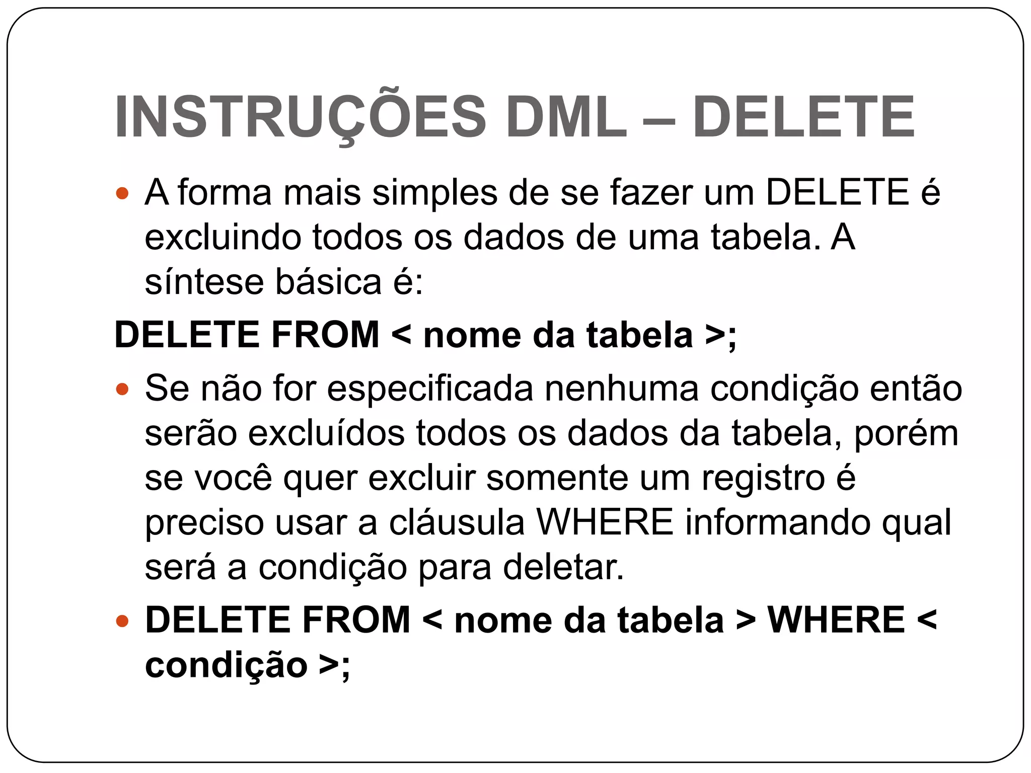INSTRUÇÕES DML – DELETE
 A forma mais simples de se fazer um DELETE é

excluindo todos os dados de uma tabela. A
síntese básica é:
DELETE FROM < nome da tabela >;
 Se não for especificada nenhuma condição então
serão excluídos todos os dados da tabela, porém
se você quer excluir somente um registro é
preciso usar a cláusula WHERE informando qual
será a condição para deletar.
 DELETE FROM < nome da tabela > WHERE <
condição >;

 