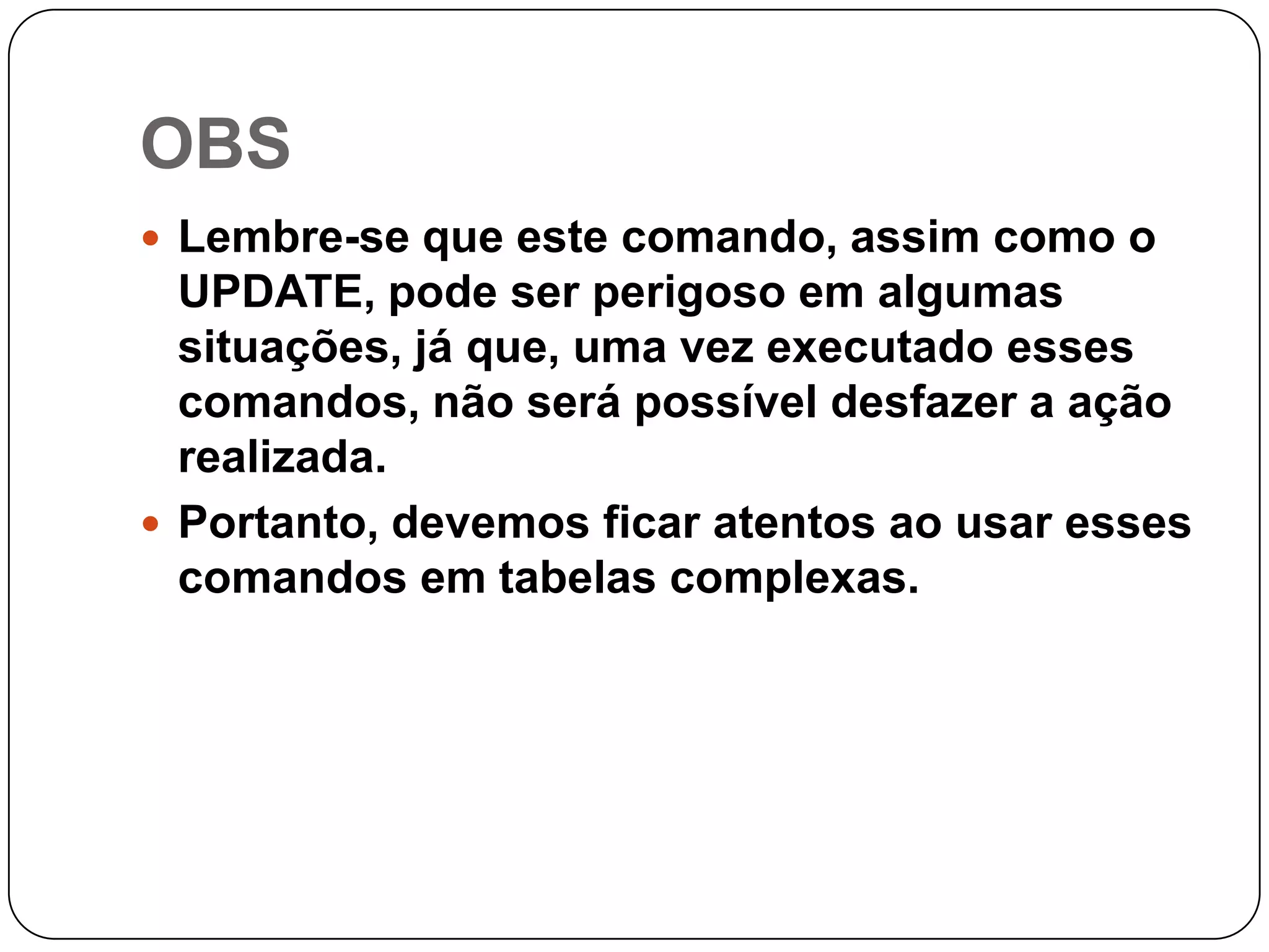 OBS
 Lembre-se que este comando, assim como o

UPDATE, pode ser perigoso em algumas
situações, já que, uma vez executado esses
comandos, não será possível desfazer a ação
realizada.
 Portanto, devemos ficar atentos ao usar esses
comandos em tabelas complexas.

 