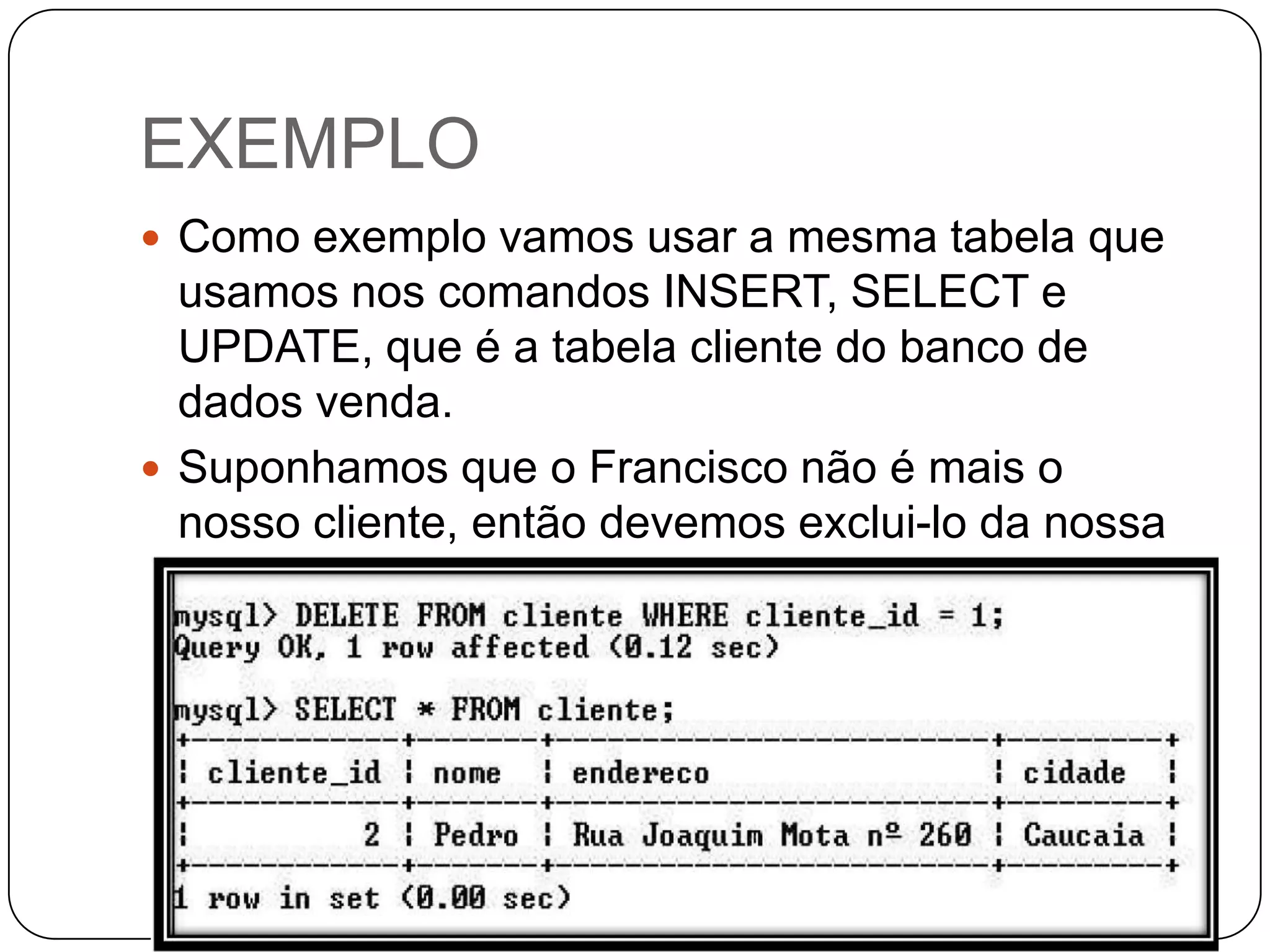 EXEMPLO
 Como exemplo vamos usar a mesma tabela que

usamos nos comandos INSERT, SELECT e
UPDATE, que é a tabela cliente do banco de
dados venda.
 Suponhamos que o Francisco não é mais o
nosso cliente, então devemos exclui-lo da nossa
tabela, para isso usamos o comando DELETE.

 