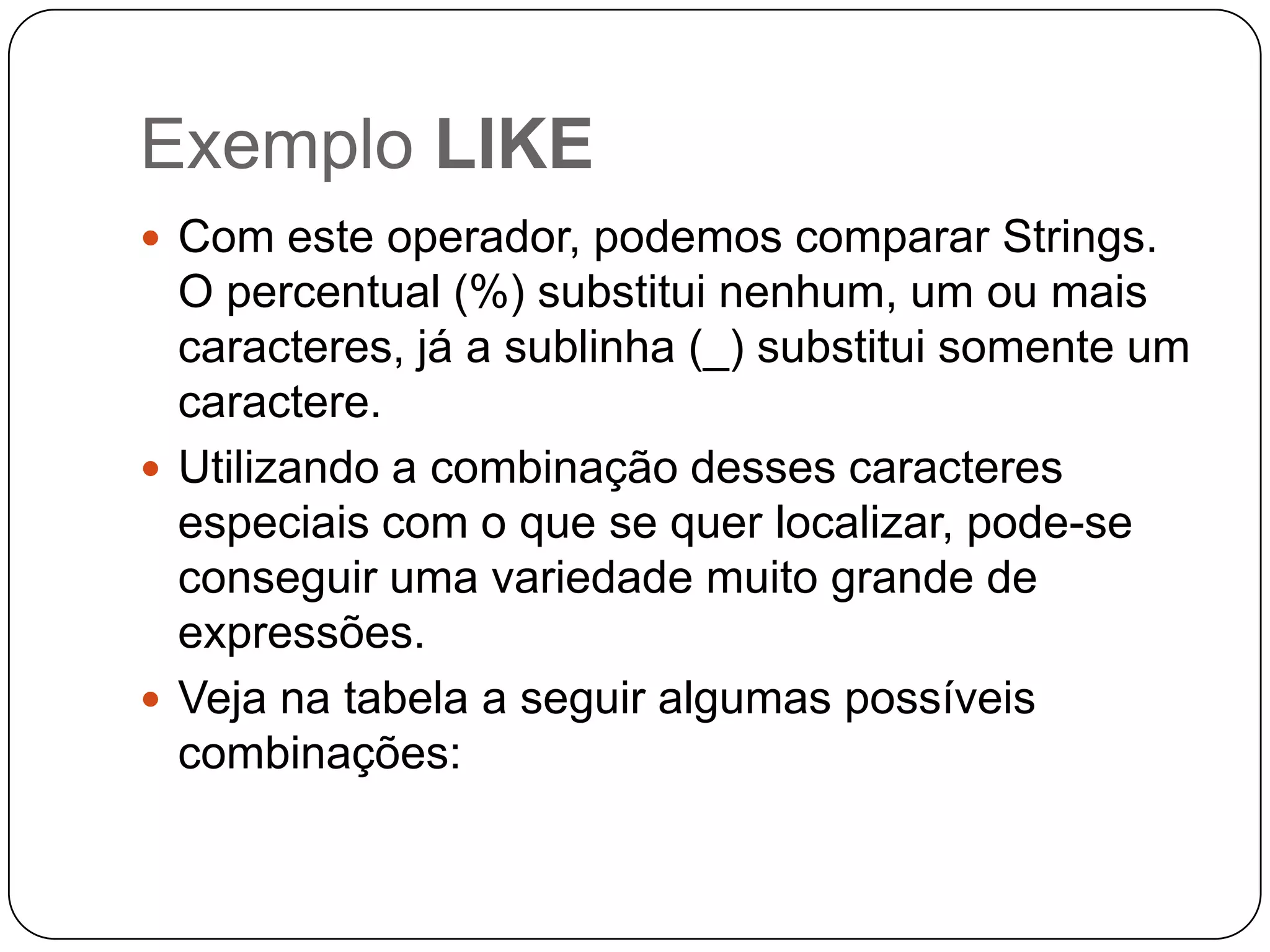 Exemplo LIKE
 Com este operador, podemos comparar Strings.

O percentual (%) substitui nenhum, um ou mais
caracteres, já a sublinha (_) substitui somente um
caractere.
 Utilizando a combinação desses caracteres
especiais com o que se quer localizar, pode-se
conseguir uma variedade muito grande de
expressões.
 Veja na tabela a seguir algumas possíveis
combinações:

 