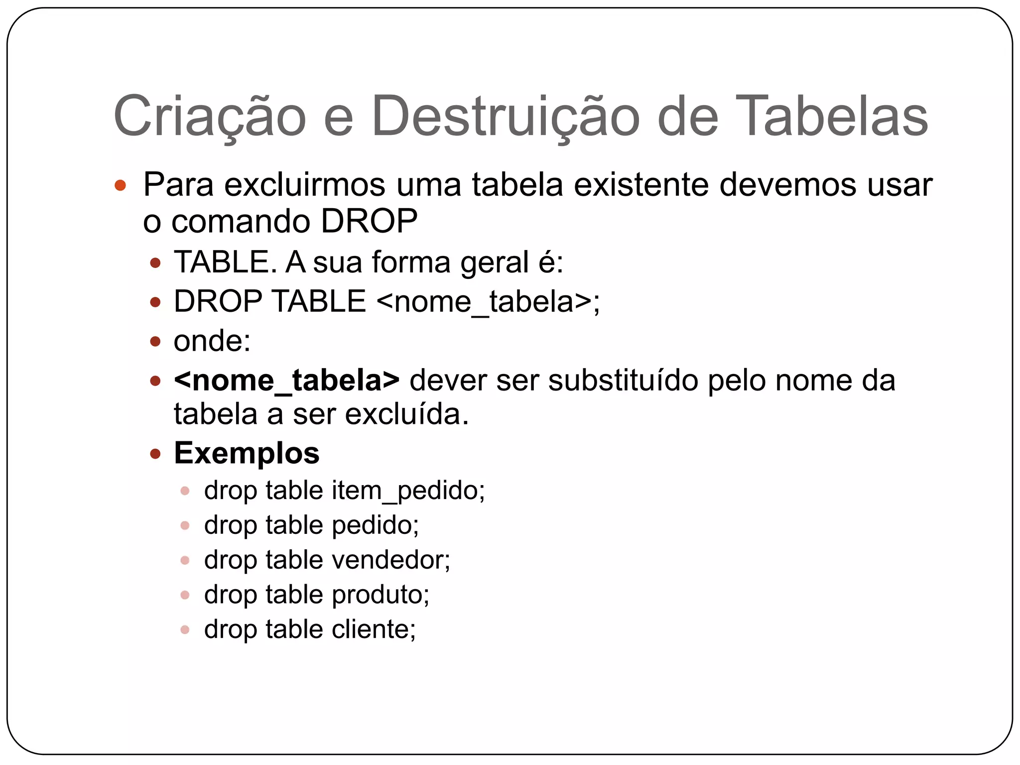 Criação e Destruição de Tabelas
 Para excluirmos uma tabela existente devemos usar

o comando DROP





TABLE. A sua forma geral é:
DROP TABLE <nome_tabela>;
onde:
<nome_tabela> dever ser substituído pelo nome da
tabela a ser excluída.
 Exemplos
 drop table item_pedido;
 drop table pedido;
 drop table vendedor;
 drop table produto;
 drop table cliente;

 