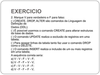 EXERCICIO
2. Marque V para verdadeiro e F para falso:
( ) CREATE, DROP, ALTER são comandos da Linguagem de
Definição de
Dados (DDL);
( ) É possível usarmos o comando CREATE para alterar estruturas
da base de dados.
( ) O comando UPDATE realiza a exclusão de registros em uma
tabela;
( ) Para apagar linhas da tabela tanto faz usar o comando DROP
como o DELETE.
( ) O comando INSERT realiza a inclusão de um ou mais registros
em uma tabela;
A sequência correta seria:
a) V - V - F – V - F;
b) V - F - F – V - V;
c) F - V - V – F - F;
d) V - F - F – F - V;

 