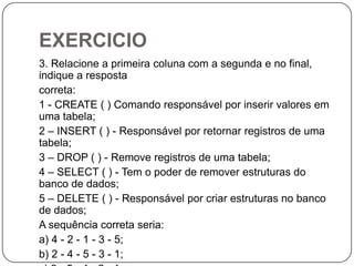 EXERCICIO
3. Relacione a primeira coluna com a segunda e no final,
indique a resposta
correta:
1 - CREATE ( ) Comando responsável por inserir valores em
uma tabela;
2 – INSERT ( ) - Responsável por retornar registros de uma
tabela;
3 – DROP ( ) - Remove registros de uma tabela;
4 – SELECT ( ) - Tem o poder de remover estruturas do
banco de dados;
5 – DELETE ( ) - Responsável por criar estruturas no banco
de dados;
A sequência correta seria:
a) 4 - 2 - 1 - 3 - 5;
b) 2 - 4 - 5 - 3 - 1;

 