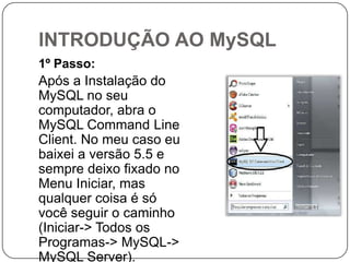 INTRODUÇÃO AO MySQL
1º Passo:

Após a Instalação do
MySQL no seu
computador, abra o
MySQL Command Line
Client. No meu caso eu
baixei a versão 5.5 e
sempre deixo fixado no
Menu Iniciar, mas
qualquer coisa é só
você seguir o caminho
(Iniciar-> Todos os
Programas-> MySQL->
MySQL Server).

 