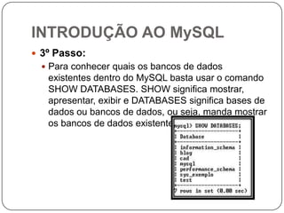 INTRODUÇÃO AO MySQL
 3º Passo:
 Para conhecer quais os bancos de dados

existentes dentro do MySQL basta usar o comando
SHOW DATABASES. SHOW significa mostrar,
apresentar, exibir e DATABASES significa bases de
dados ou bancos de dados, ou seja, manda mostrar
os bancos de dados existentes.

 