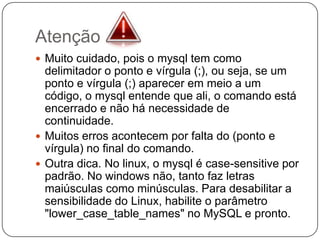 Atenção
 Muito cuidado, pois o mysql tem como

delimitador o ponto e vírgula (;), ou seja, se um
ponto e vírgula (;) aparecer em meio a um
código, o mysql entende que ali, o comando está
encerrado e não há necessidade de
continuidade.
 Muitos erros acontecem por falta do (ponto e
vírgula) no final do comando.
 Outra dica. No linux, o mysql é case-sensitive por
padrão. No windows não, tanto faz letras
maiúsculas como minúsculas. Para desabilitar a
sensibilidade do Linux, habilite o parâmetro
"lower_case_table_names" no MySQL e pronto.

 