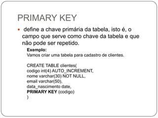 PRIMARY KEY
 define a chave primária da tabela, isto é, o

campo que serve como chave da tabela e que
não pode ser repetido.
Exemplo:
Vamos criar uma tabela para cadastro de clientes.

CREATE TABLE clientes(
codigo int(4) AUTO_INCREMENT,
nome varchar(30) NOT NULL,
email varchar(50),
data_nascimento date,
PRIMARY KEY (codigo)
)

 