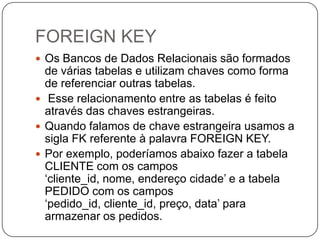 FOREIGN KEY
 Os Bancos de Dados Relacionais são formados

de várias tabelas e utilizam chaves como forma
de referenciar outras tabelas.
 Esse relacionamento entre as tabelas é feito
através das chaves estrangeiras.
 Quando falamos de chave estrangeira usamos a
sigla FK referente à palavra FOREIGN KEY.
 Por exemplo, poderíamos abaixo fazer a tabela
CLIENTE com os campos
„cliente_id, nome, endereço cidade‟ e a tabela
PEDIDO com os campos
„pedido_id, cliente_id, preço, data‟ para
armazenar os pedidos.

 