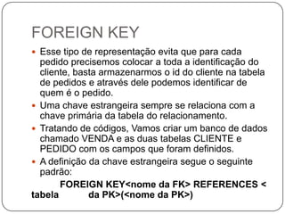 FOREIGN KEY
 Esse tipo de representação evita que para cada

pedido precisemos colocar a toda a identificação do
cliente, basta armazenarmos o id do cliente na tabela
de pedidos e através dele podemos identificar de
quem é o pedido.
 Uma chave estrangeira sempre se relaciona com a
chave primária da tabela do relacionamento.
 Tratando de códigos, Vamos criar um banco de dados
chamado VENDA e as duas tabelas CLIENTE e
PEDIDO com os campos que foram definidos.
 A definição da chave estrangeira segue o seguinte
padrão:
FOREIGN KEY<nome da FK> REFERENCES <
tabela
da PK>(<nome da PK>)

 