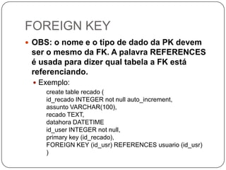 FOREIGN KEY
 OBS: o nome e o tipo de dado da PK devem

ser o mesmo da FK. A palavra REFERENCES
é usada para dizer qual tabela a FK está
referenciando.
 Exemplo:
create table recado (
id_recado INTEGER not null auto_increment,
assunto VARCHAR(100),
recado TEXT,
datahora DATETIME
id_user INTEGER not null,
primary key (id_recado),
FOREIGN KEY (id_usr) REFERENCES usuario (id_usr)
)

 