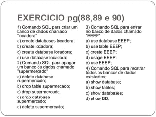 EXERCICIO pg(88,89 e 90)
1) Comando SQL para criar um
banco de dados chamado
“locadora”
a) create databases locadora;
b) create locadora;
c) create database locadora;
d) use database locadora;
2) Comando SQL para apagar
um banco de dados chamado
"supermercado"
a) delete database
supermercado;
b) drop table supermecado;
c) drop supermercado;
d) drop database
supermercado;
e) delete supermercado;

3) Comando SQL para entrar
no banco de dados chamado
"EEEP"
a) use database EEEP;
b) use table EEEP;
c) create EEEP;
d) usage EEEP;
e) use EEEP;
4) Comando SQL para mostrar
todos os bancos de dados
existentes;
a) show database;
b) show tables;
c) show databases;
d) show BD;

 