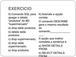 EXERCICIO
5) Comando SQL para
apagar a tabela
"produtos" do BD
"supermercado"
a) drop table produtos;
b) delete table
produtos;
c) drop supermercado;
d) drop table
supermercado;
e) drop produtos;

6) Assinale a opção
correta:
O comando DESCRIBE
gera o mesmo resultado
do
comando_____________
___ .
A opção que melhor
completa a sentença é
a) SHOW DETAILS
FROM;
b) SELECT DETAILS

 