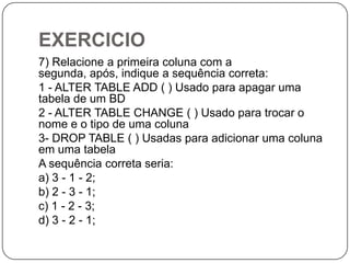 EXERCICIO
7) Relacione a primeira coluna com a
segunda, após, indique a sequência correta:
1 - ALTER TABLE ADD ( ) Usado para apagar uma
tabela de um BD
2 - ALTER TABLE CHANGE ( ) Usado para trocar o
nome e o tipo de uma coluna
3- DROP TABLE ( ) Usadas para adicionar uma coluna
em uma tabela
A sequência correta seria:
a) 3 - 1 - 2;
b) 2 - 3 - 1;
c) 1 - 2 - 3;
d) 3 - 2 - 1;

 