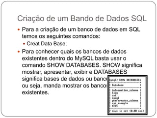 Criação de um Bando de Dados SQL
 Para a criação de um banco de dados em SQL

temos os seguintes comandos:
 Creat Data Base;

 Para conhecer quais os bancos de dados

existentes dentro do MySQL basta usar o
comando SHOW DATABASES. SHOW significa
mostrar, apresentar, exibir e DATABASES
significa bases de dados ou bancos de dados,
ou seja, manda mostrar os bancos de dados
existentes.

 