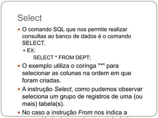 Select
 O comando SQL que nos permite realizar

consultas ao banco de dados é o comando
SELECT.
 EX:

SELECT * FROM DEPT;
 O exemplo utiliza o coringa "*" para

selecionar as colunas na ordem em que
foram criadas.
 A instrução Select, como pudemos observar
seleciona um grupo de registros de uma (ou
mais) tabela(s).
 No caso a instrução From nos indica a

 