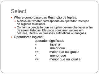 Select
 Where como base das Restrição de tuplas.
 A cláusula "where" corresponde ao operador restrição

da álgebra relacional.
 Contém a condição que as tuplas devem obedecer a fim
de serem listadas. Ela pode comparar valores em
colunas, literais, expressões aritméticas ou funções.
 Operadores lógicos:

operador significado
=
igual a
>
maior que
>=
maior que ou igual a
<
menor que
<=
menor que ou igual a

 