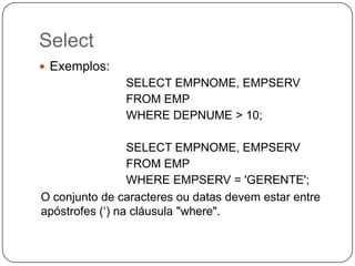 Select
 Exemplos:

SELECT EMPNOME, EMPSERV
FROM EMP
WHERE DEPNUME > 10;

SELECT EMPNOME, EMPSERV
FROM EMP
WHERE EMPSERV = 'GERENTE';
O conjunto de caracteres ou datas devem estar entre
apóstrofes („) na cláusula "where".

 