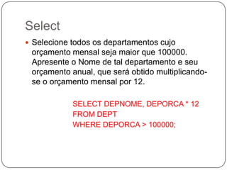 Select
 Selecione todos os departamentos cujo

orçamento mensal seja maior que 100000.
Apresente o Nome de tal departamento e seu
orçamento anual, que será obtido multiplicandose o orçamento mensal por 12.
SELECT DEPNOME, DEPORCA * 12
FROM DEPT
WHERE DEPORCA > 100000;

 