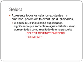 Select
 Apresente todos os salários existentes na

empresa, porém omita eventuais duplicidades.
 A cláusula Distinct elimina duplicidades,

significando que somente relações distintas serão
apresentadas como resultado de uma pesquisa.
SELECT DISTINCT EMPSERV
FROM EMP;

 
