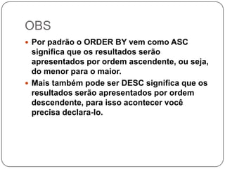 OBS
 Por padrão o ORDER BY vem como ASC

significa que os resultados serão
apresentados por ordem ascendente, ou seja,
do menor para o maior.
 Mais também pode ser DESC significa que os
resultados serão apresentados por ordem
descendente, para isso acontecer você
precisa declara-lo.

 
